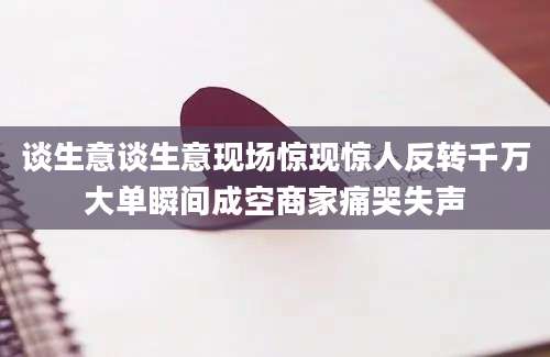 谈生意谈生意现场惊现惊人反转千万大单瞬间成空商家痛哭失声