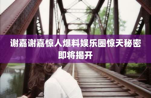谢嘉谢嘉惊人爆料娱乐圈惊天秘密即将揭开