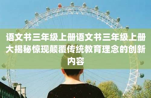 语文书三年级上册语文书三年级上册大揭秘惊现颠覆传统教育理念的创新内容