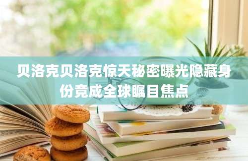 贝洛克贝洛克惊天秘密曝光隐藏身份竟成全球瞩目焦点