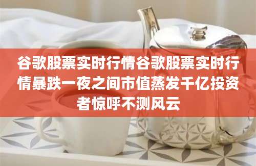 谷歌股票实时行情谷歌股票实时行情暴跌一夜之间市值蒸发千亿投资者惊呼不测风云
