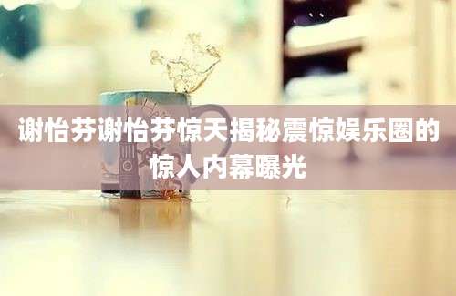 谢怡芬谢怡芬惊天揭秘震惊娱乐圈的惊人内幕曝光