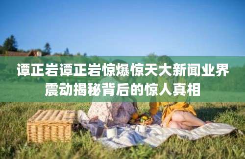 谭正岩谭正岩惊爆惊天大新闻业界震动揭秘背后的惊人真相