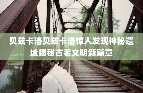 贝兹卡洛贝兹卡洛惊人发现神秘遗址揭秘古老文明新篇章