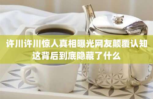 许川许川惊人真相曝光网友颠覆认知这背后到底隐藏了什么
