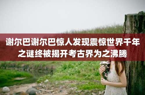 谢尔巴谢尔巴惊人发现震惊世界千年之谜终被揭开考古界为之沸腾