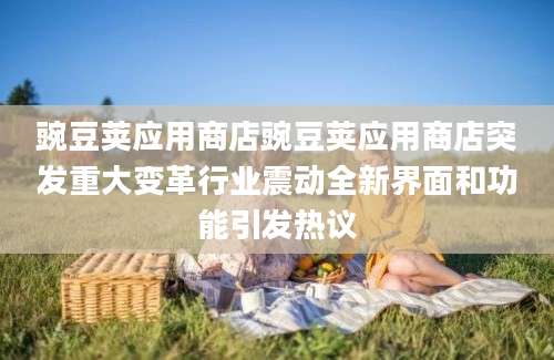 豌豆荚应用商店豌豆荚应用商店突发重大变革行业震动全新界面和功能引发热议