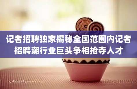 记者招聘独家揭秘全国范围内记者招聘潮行业巨头争相抢夺人才