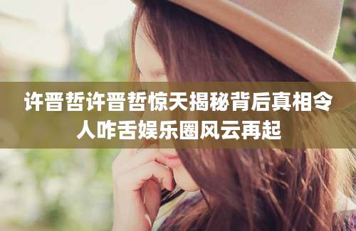 许晋哲许晋哲惊天揭秘背后真相令人咋舌娱乐圈风云再起