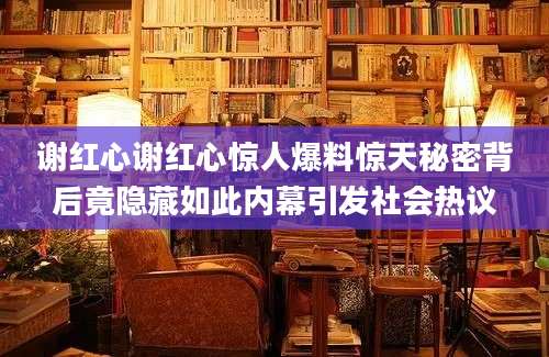 谢红心谢红心惊人爆料惊天秘密背后竟隐藏如此内幕引发社会热议