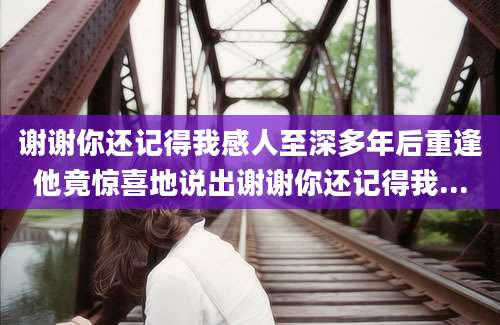 谢谢你还记得我感人至深多年后重逢他竟惊喜地说出谢谢你还记得我...