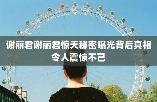 谢丽君谢丽君惊天秘密曝光背后真相令人震惊不已