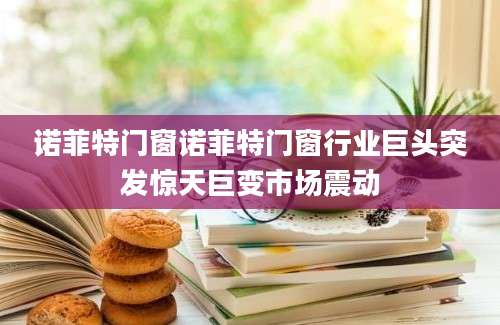 诺菲特门窗诺菲特门窗行业巨头突发惊天巨变市场震动