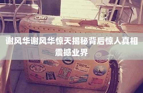 谢风华谢风华惊天揭秘背后惊人真相震撼业界