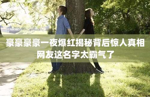 豪豪豪豪一夜爆红揭秘背后惊人真相网友这名字太霸气了