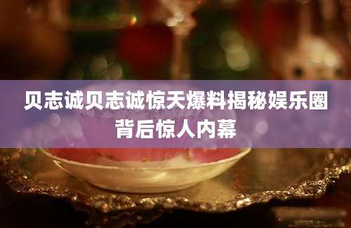 贝志诚贝志诚惊天爆料揭秘娱乐圈背后惊人内幕