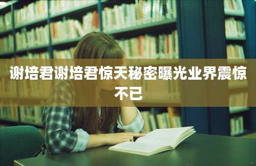 谢培君谢培君惊天秘密曝光业界震惊不已