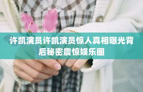 许凯演员许凯演员惊人真相曝光背后秘密震惊娱乐圈