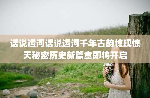 话说运河话说运河千年古韵惊现惊天秘密历史新篇章即将开启