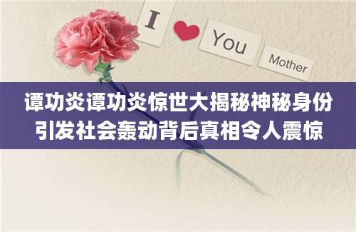 谭功炎谭功炎惊世大揭秘神秘身份引发社会轰动背后真相令人震惊