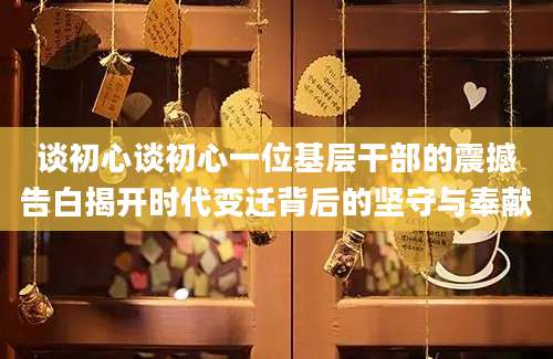 谈初心谈初心一位基层干部的震撼告白揭开时代变迁背后的坚守与奉献