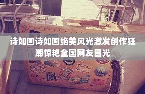 诗如画诗如画绝美风光激发创作狂潮惊艳全国网友目光