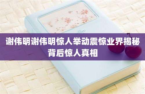 谢伟明谢伟明惊人举动震惊业界揭秘背后惊人真相