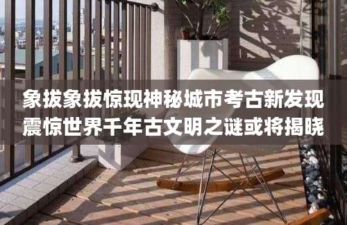 象拔象拔惊现神秘城市考古新发现震惊世界千年古文明之谜或将揭晓