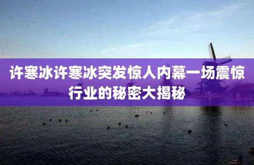 许寒冰许寒冰突发惊人内幕一场震惊行业的秘密大揭秘