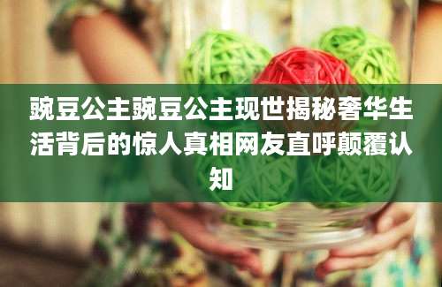 豌豆公主豌豆公主现世揭秘奢华生活背后的惊人真相网友直呼颠覆认知