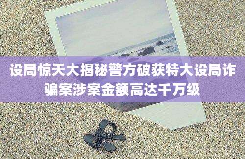 设局惊天大揭秘警方破获特大设局诈骗案涉案金额高达千万级
