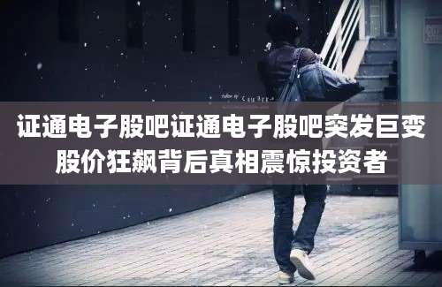 证通电子股吧证通电子股吧突发巨变股价狂飙背后真相震惊投资者