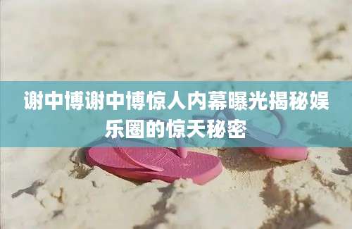 谢中博谢中博惊人内幕曝光揭秘娱乐圈的惊天秘密