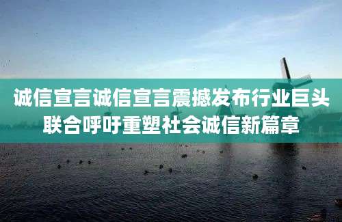 诚信宣言诚信宣言震撼发布行业巨头联合呼吁重塑社会诚信新篇章