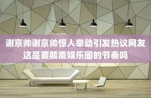 谢京帅谢京帅惊人举动引发热议网友这是要颠覆娱乐圈的节奏吗