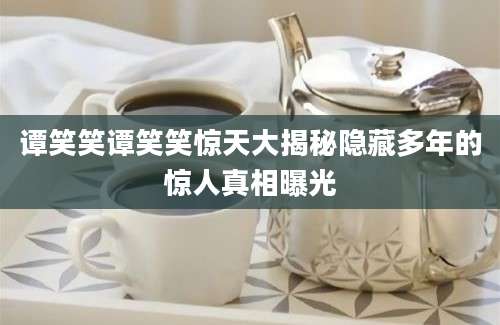 谭笑笑谭笑笑惊天大揭秘隐藏多年的惊人真相曝光