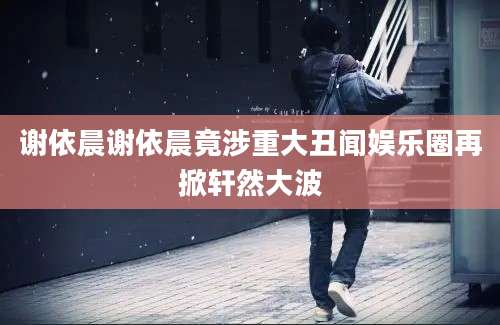 谢依晨谢依晨竟涉重大丑闻娱乐圈再掀轩然大波