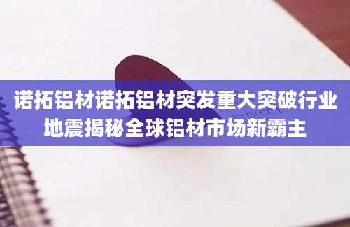 诺拓铝材诺拓铝材突发重大突破行业地震揭秘全球铝材市场新霸主