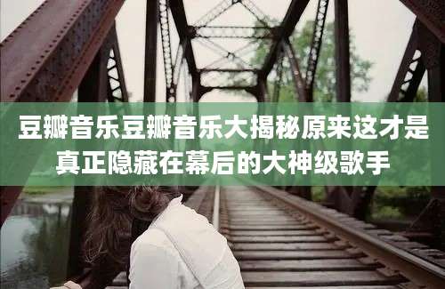 豆瓣音乐豆瓣音乐大揭秘原来这才是真正隐藏在幕后的大神级歌手