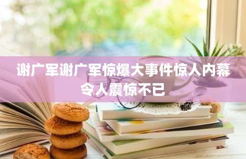 谢广军谢广军惊爆大事件惊人内幕令人震惊不已