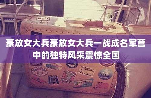 豪放女大兵豪放女大兵一战成名军营中的独特风采震惊全国