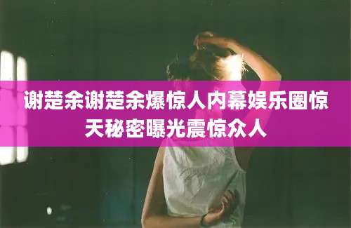 谢楚余谢楚余爆惊人内幕娱乐圈惊天秘密曝光震惊众人