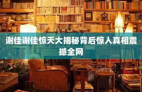谢佳谢佳惊天大揭秘背后惊人真相震撼全网