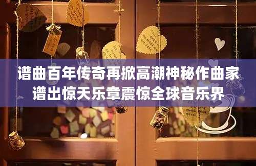 谱曲百年传奇再掀高潮神秘作曲家谱出惊天乐章震惊全球音乐界