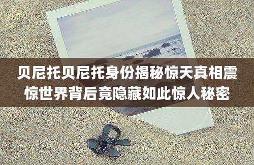 贝尼托贝尼托身份揭秘惊天真相震惊世界背后竟隐藏如此惊人秘密