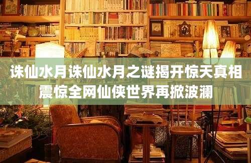 诛仙水月诛仙水月之谜揭开惊天真相震惊全网仙侠世界再掀波澜