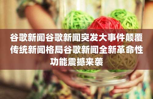 谷歌新闻谷歌新闻突发大事件颠覆传统新闻格局谷歌新闻全新革命性功能震撼来袭