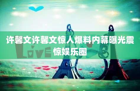 许馨文许馨文惊人爆料内幕曝光震惊娱乐圈