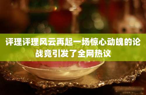 评理评理风云再起一场惊心动魄的论战竟引发了全网热议