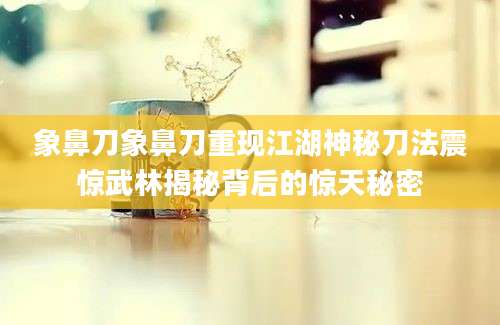 象鼻刀象鼻刀重现江湖神秘刀法震惊武林揭秘背后的惊天秘密
